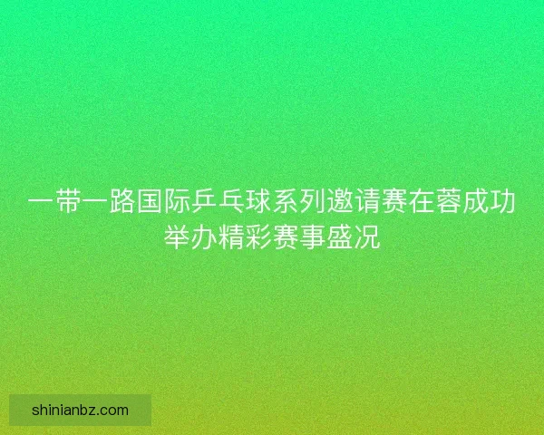 一带一路国际乒乓球系列邀请赛在蓉成功举办精彩赛事盛况